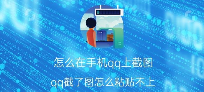 怎么在手机qq上截图 qq截了图怎么粘贴不上？